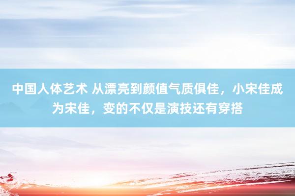 中国人体艺术 从漂亮到颜值气质俱佳，小宋佳成为宋佳，变的不仅是演技还有穿搭