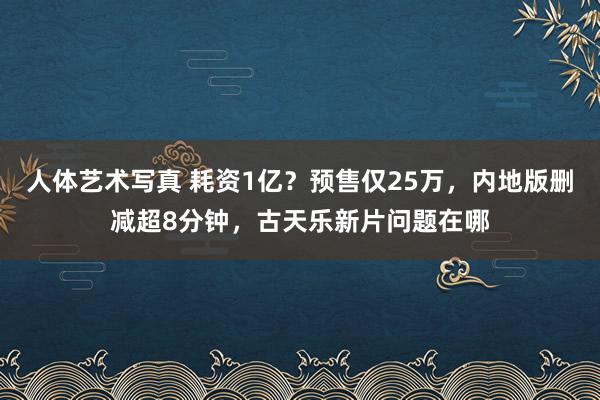 人体艺术写真 耗资1亿？预售仅25万，内地版删减超8分钟，古天乐新片问题在哪