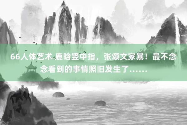 66人体艺术 鹿晗竖中指，张颂文家暴！最不念念看到的事情照旧发生了……