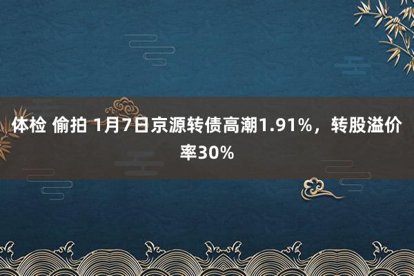 体检 偷拍 1月7日京源转债高潮1.91%，转股溢价率30%