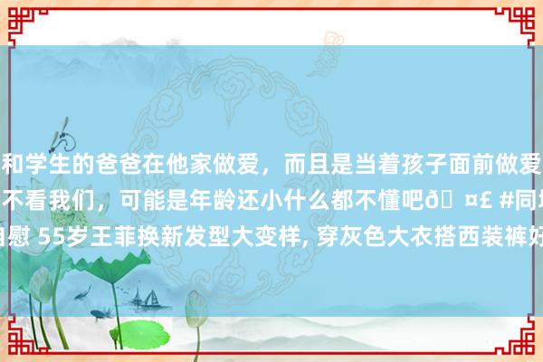 和学生的爸爸在他家做爱，而且是当着孩子面前做爱，太刺激了，孩子完全不看我们，可能是年龄还小什么都不懂吧🤣 #同城 #文爱 #自慰 55岁王菲换新发型大变样， 穿灰色大衣搭西装裤好意思丽洋气， 颜值回春差点认不出!