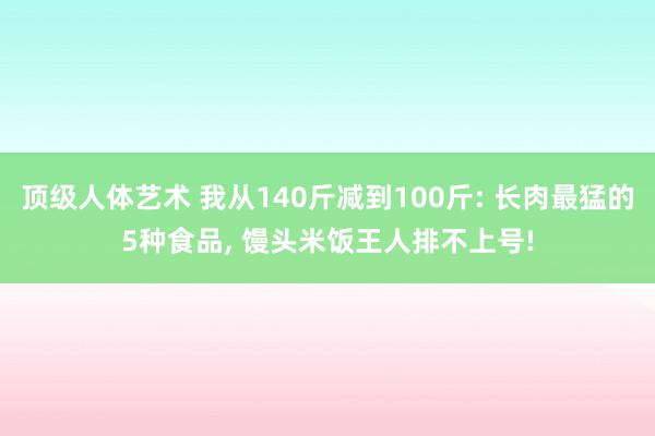 顶级人体艺术 我从140斤减到100斤: 长肉最猛的5种食品， 馒头米饭王人排不上号!