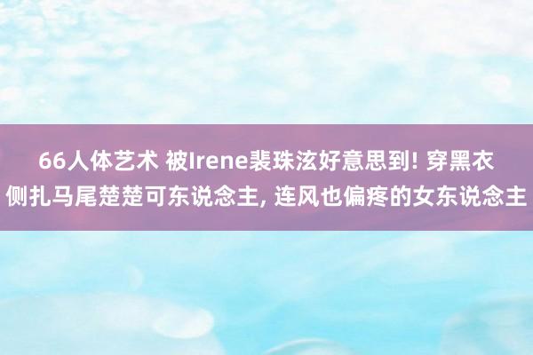 66人体艺术 被Irene裴珠泫好意思到! 穿黑衣侧扎马尾楚楚可东说念主， 连风也偏疼的女东说念主