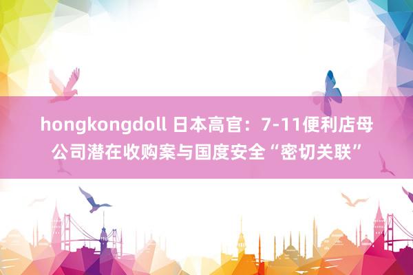 hongkongdoll 日本高官：7-11便利店母公司潜在收购案与国度安全“密切关联”