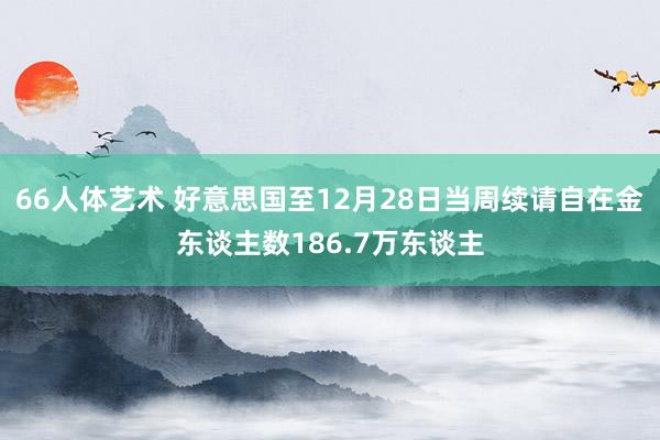 66人体艺术 好意思国至12月28日当周续请自在金东谈主数186.7万东谈主