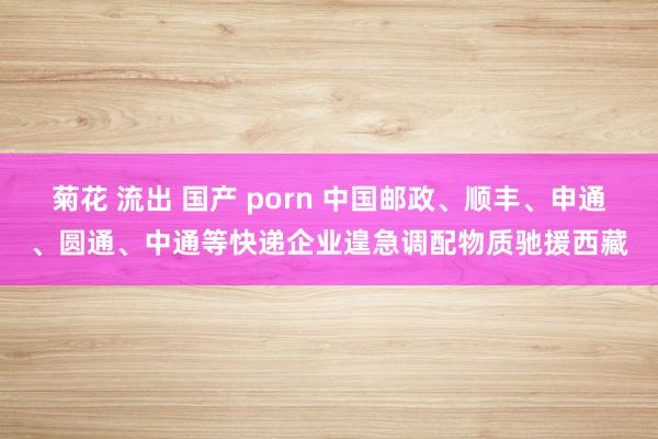 菊花 流出 国产 porn 中国邮政、顺丰、申通、圆通、中通等快递企业遑急调配物质驰援西藏