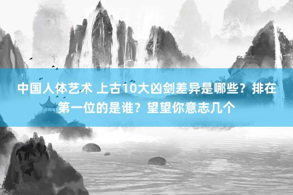 中国人体艺术 上古10大凶剑差异是哪些？排在第一位的是谁？望望你意志几个