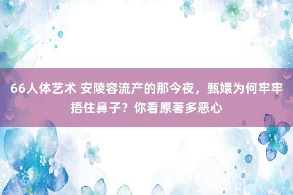 66人体艺术 安陵容流产的那今夜，甄嬛为何牢牢捂住鼻子？你看原著多恶心