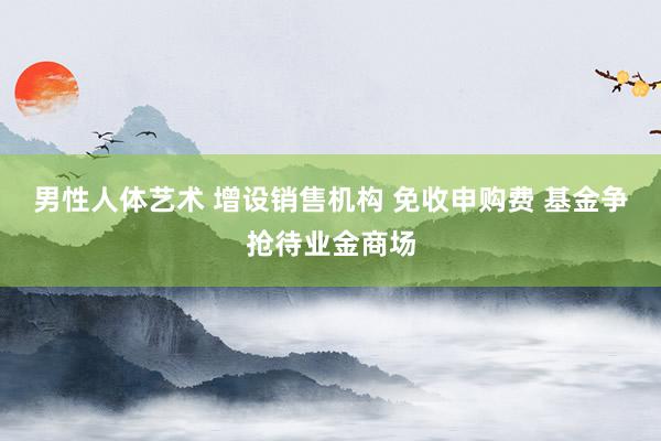 男性人体艺术 增设销售机构 免收申购费 基金争抢待业金商场