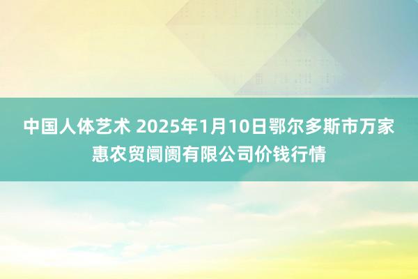 中国人体艺术 2025年1月10日鄂尔多斯市万家惠农贸阛阓有限公司价钱行情