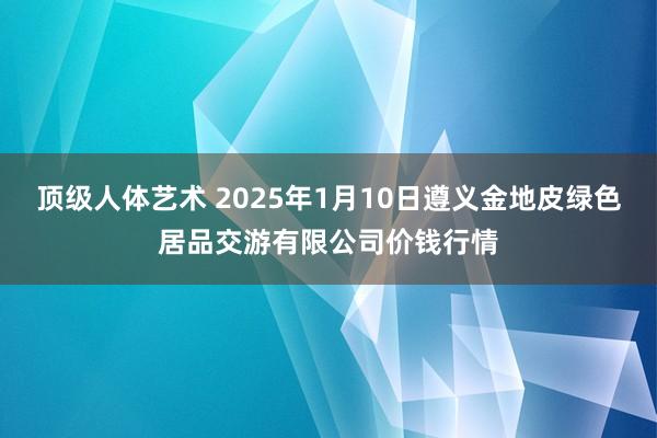 顶级人体艺术 2025年1月10日遵义金地皮绿色居品交游有限公司价钱行情