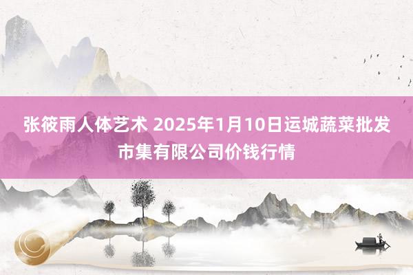 张筱雨人体艺术 2025年1月10日运城蔬菜批发市集有限公司价钱行情