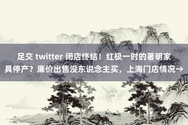 足交 twitter 闭店终结！红极一时的著明家具停产？廉价出售没东说念主买，上海门店情况→