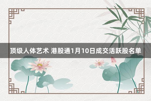 顶级人体艺术 港股通1月10日成交活跃股名单