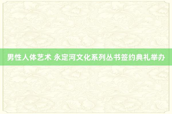 男性人体艺术 永定河文化系列丛书签约典礼举办