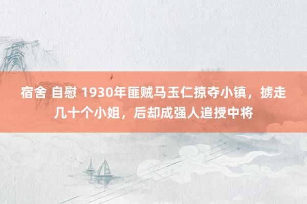 宿舍 自慰 1930年匪贼马玉仁掠夺小镇，掳走几十个小姐，后却成强人追授中将