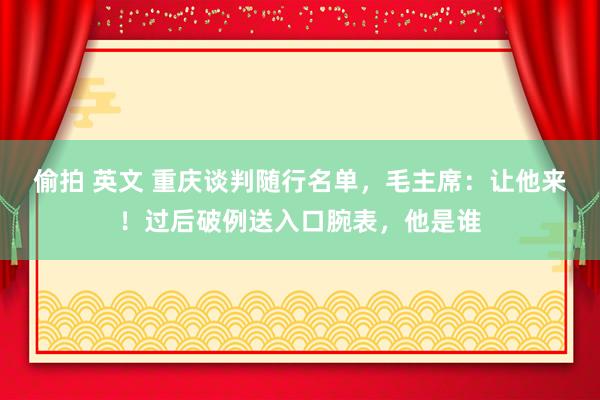 偷拍 英文 重庆谈判随行名单，毛主席：让他来！过后破例送入口腕表，他是谁