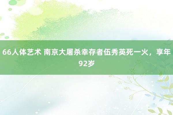 66人体艺术 南京大屠杀幸存者伍秀英死一火，享年92岁