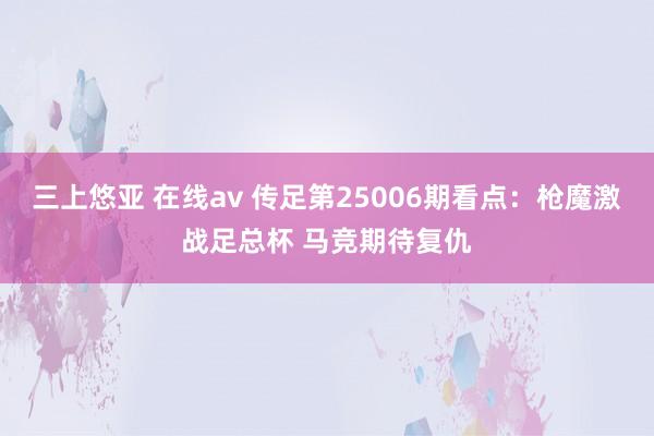 三上悠亚 在线av 传足第25006期看点：枪魔激战足总杯 马竞期待复仇