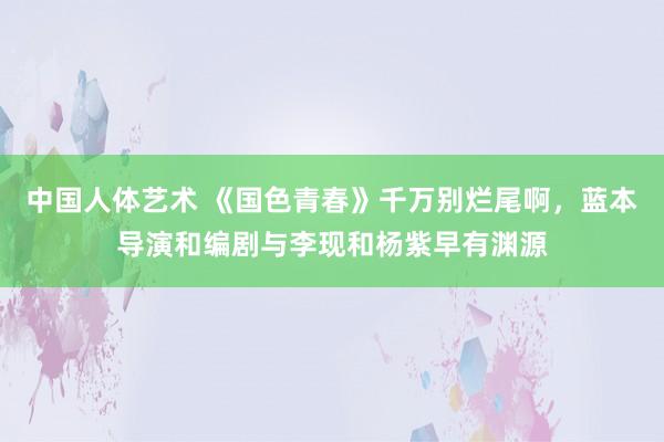 中国人体艺术 《国色青春》千万别烂尾啊，蓝本导演和编剧与李现和杨紫早有渊源