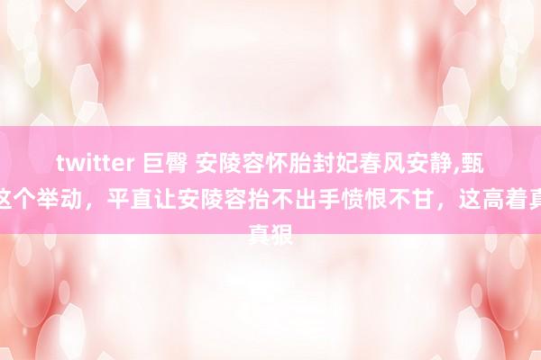 twitter 巨臀 安陵容怀胎封妃春风安静，甄嬛这个举动，平直让安陵容抬不出手愤恨不甘，这高着真狠