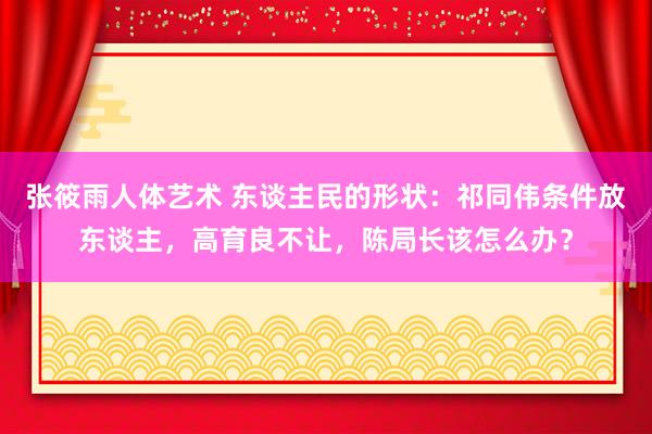 张筱雨人体艺术 东谈主民的形状：祁同伟条件放东谈主，高育良不让，陈局长该怎么办？