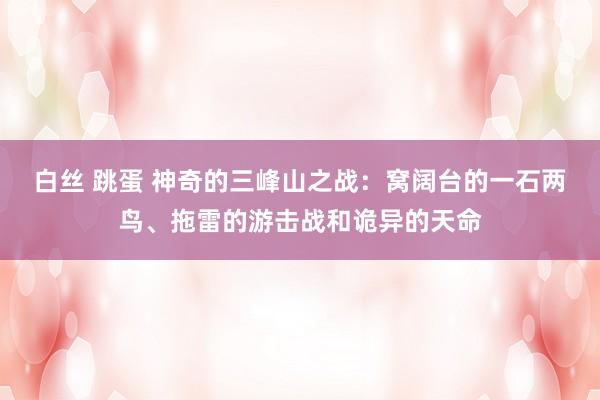 白丝 跳蛋 神奇的三峰山之战：窝阔台的一石两鸟、拖雷的游击战和诡异的天命