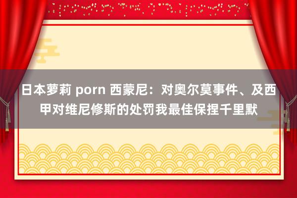 日本萝莉 porn 西蒙尼：对奥尔莫事件、及西甲对维尼修斯的处罚我最佳保捏千里默