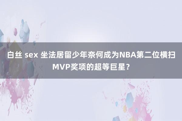 白丝 sex 坐法居留少年奈何成为NBA第二位横扫MVP奖项的超等巨星？