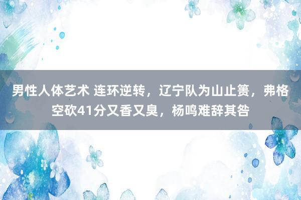 男性人体艺术 连环逆转，辽宁队为山止篑，弗格空砍41分又香又臭，杨鸣难辞其咎