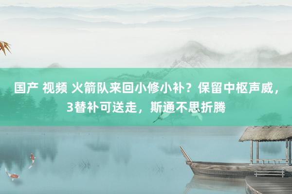 国产 视频 火箭队来回小修小补？保留中枢声威，3替补可送走，斯通不思折腾