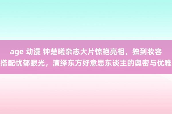 age 动漫 钟楚曦杂志大片惊艳亮相，独到妆容搭配忧郁眼光，演绎东方好意思东谈主的奥密与优雅