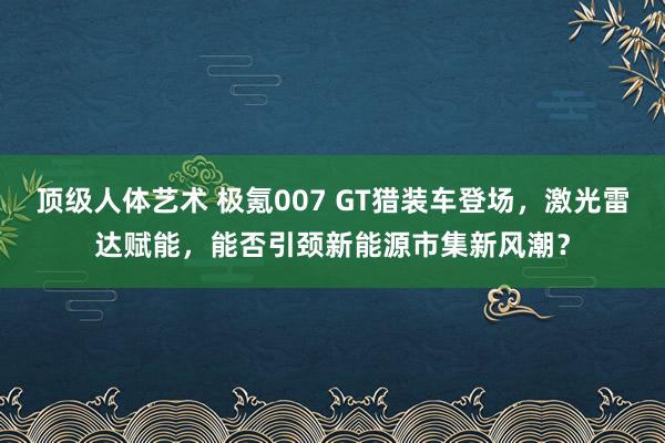 顶级人体艺术 极氪007 GT猎装车登场，激光雷达赋能，能否引颈新能源市集新风潮？