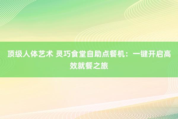 顶级人体艺术 灵巧食堂自助点餐机：一键开启高效就餐之旅