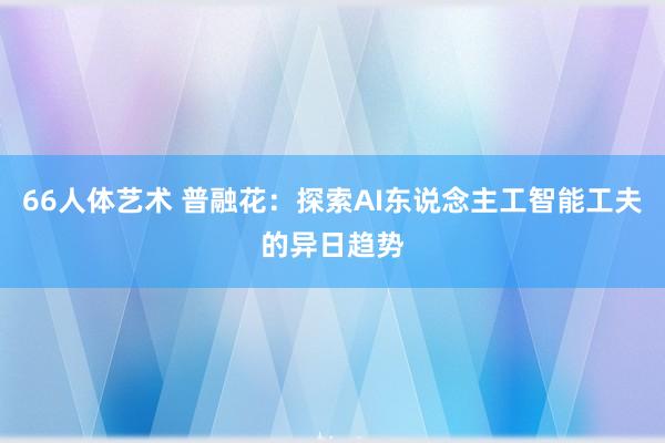 66人体艺术 普融花：探索AI东说念主工智能工夫的异日趋势