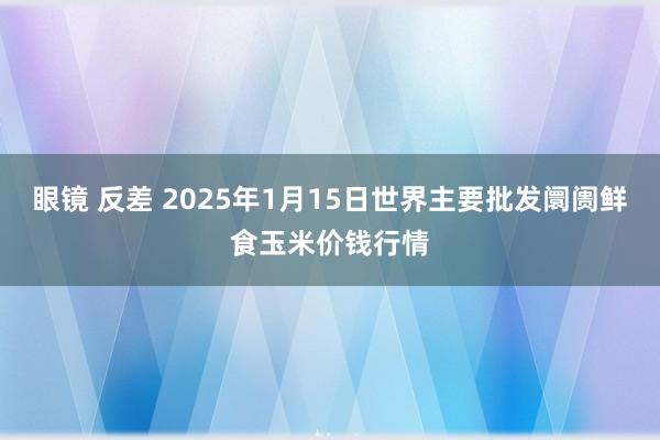 眼镜 反差 2025年1月15日世界主要批发阛阓鲜食玉米价钱行情