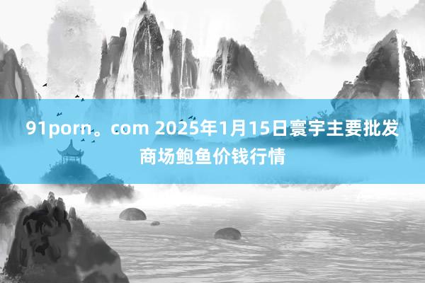 91porn。com 2025年1月15日寰宇主要批发商场鲍鱼价钱行情