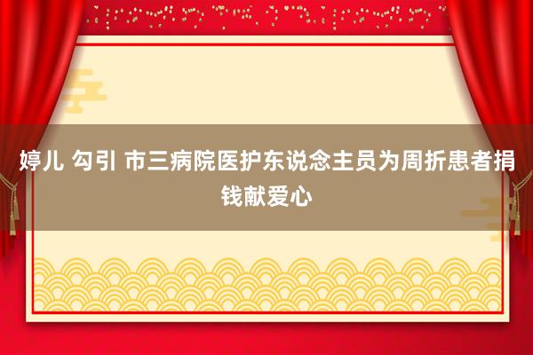 婷儿 勾引 市三病院医护东说念主员为周折患者捐钱献爱心