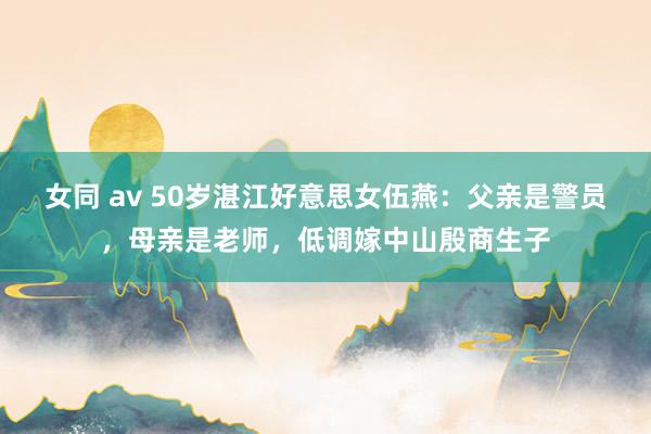 女同 av 50岁湛江好意思女伍燕：父亲是警员，母亲是老师，低调嫁中山殷商生子