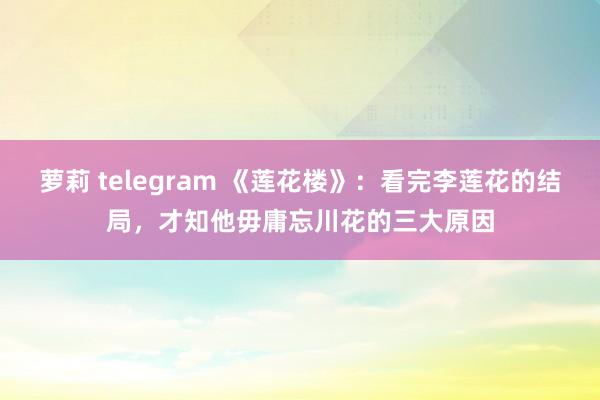 萝莉 telegram 《莲花楼》：看完李莲花的结局，才知他毋庸忘川花的三大原因