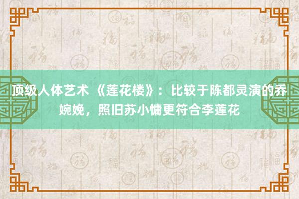 顶级人体艺术 《莲花楼》：比较于陈都灵演的乔婉娩，照旧苏小慵更符合李莲花