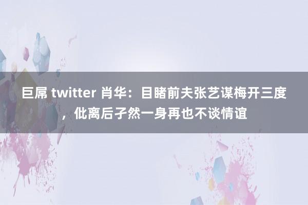 巨屌 twitter 肖华：目睹前夫张艺谋梅开三度，仳离后孑然一身再也不谈情谊