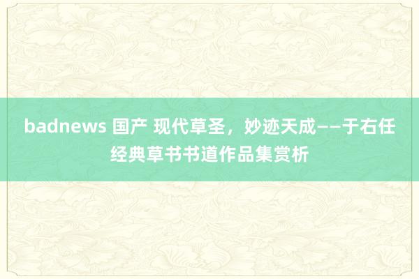 badnews 国产 现代草圣，妙迹天成——于右任经典草书书道作品集赏析