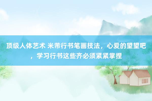 顶级人体艺术 米芾行书笔画技法，心爱的望望吧，学习行书这些齐必须紧紧掌捏