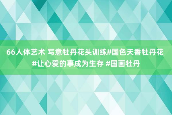 66人体艺术 写意牡丹花头训练#国色天香牡丹花 #让心爱的事成为生存 #国画牡丹