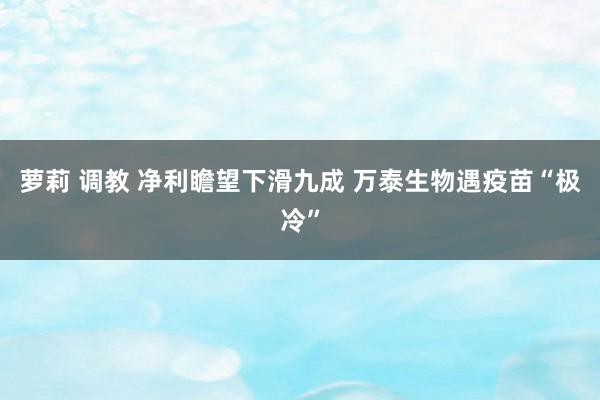 萝莉 调教 净利瞻望下滑九成 万泰生物遇疫苗“极冷”