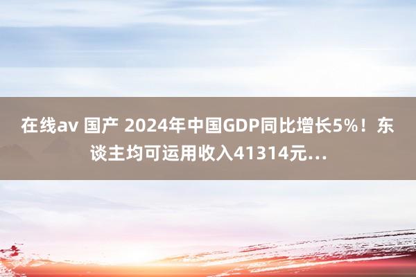 在线av 国产 2024年中国GDP同比增长5%！东谈主均可运用收入41314元…