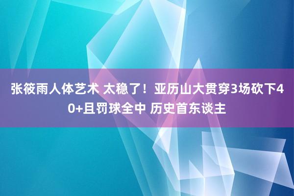 张筱雨人体艺术 太稳了！亚历山大贯穿3场砍下40+且罚球全中 历史首东谈主